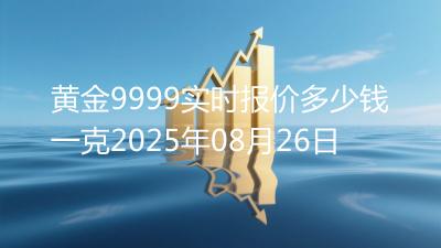 黄金9999实时报价多少钱一克2025年08月26日