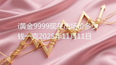 i黄金9999现在市场价多少钱一克2025年11月11日