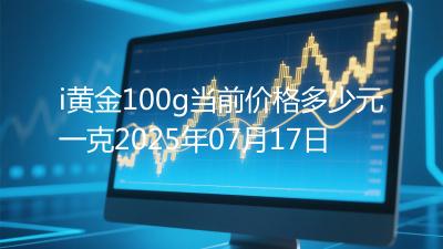 i黄金100g当前价格多少元一克2025年07月17日