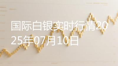 国际白银实时行情2025年07月10日