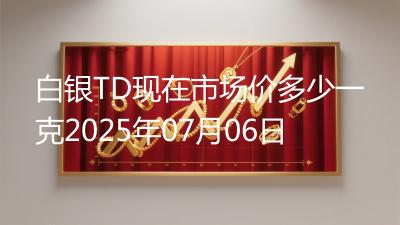 白银TD现在市场价多少一克2025年07月06日