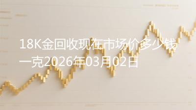 18K金回收现在市场价多少钱一克2026年03月02日