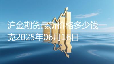 沪金期货最新价格多少钱一克2025年06月16日