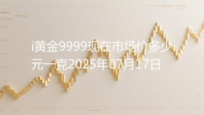 i黄金9999现在市场价多少元一克2025年07月17日