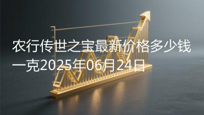 农行传世之宝最新价格多少钱一克2025年06月24日