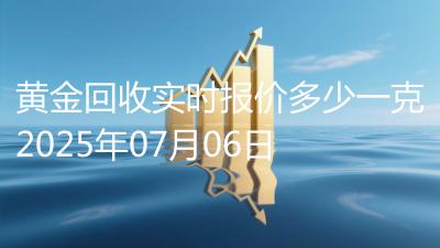 黄金回收实时报价多少一克2025年07月06日