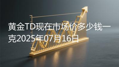 黄金TD现在市场价多少钱一克2025年07月16日