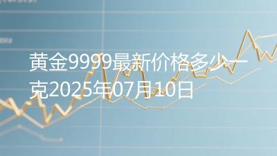 黄金9999最新价格多少一克2025年07月10日