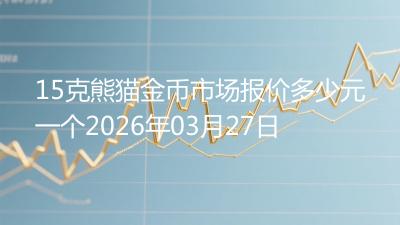 15克熊猫金币市场报价多少元一个2026年03月27日