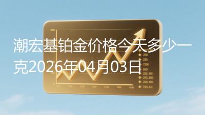 潮宏基铂金价格今天多少一克2026年04月03日