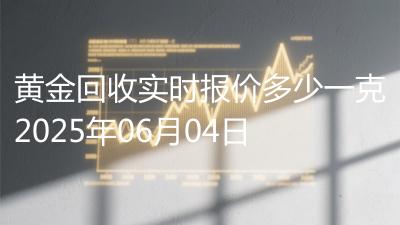 黄金回收实时报价多少一克2025年06月04日