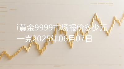 i黄金9999市场报价多少元一克2025年06月07日