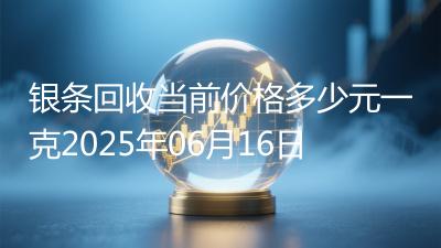 银条回收当前价格多少元一克2025年06月16日
