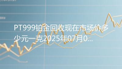 PT999铂金回收现在市场价多少元一克2025年07月04日