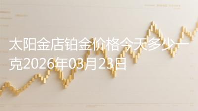 太阳金店铂金价格今天多少一克2026年03月23日