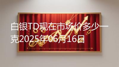 白银TD现在市场价多少一克2025年06月16日