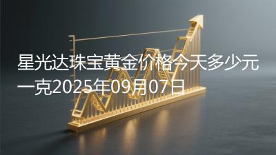 星光达珠宝黄金价格今天多少元一克2025年09月07日