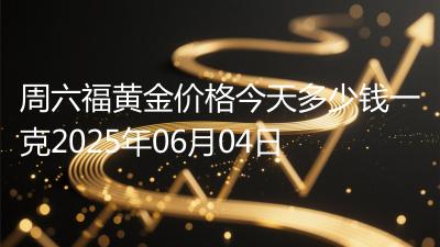 周六福黄金价格今天多少钱一克2025年06月04日