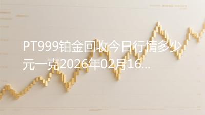 PT999铂金回收今日行情多少元一克2026年02月16日