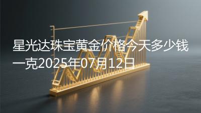星光达珠宝黄金价格今天多少钱一克2025年07月12日