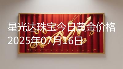 星光达珠宝今日黄金价格2025年07月16日