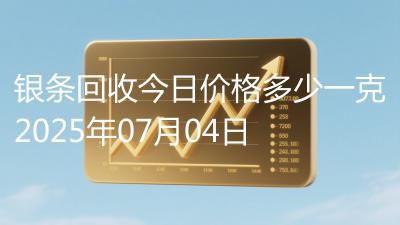银条回收今日价格多少一克2025年07月04日