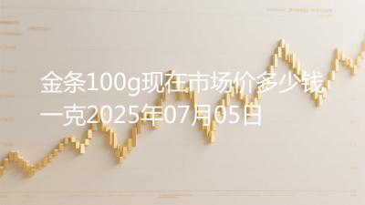 金条100g现在市场价多少钱一克2025年07月05日