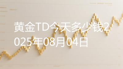 黄金TD今天多少钱2025年08月04日