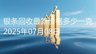 银条回收最新价格多少一克2025年07月08日