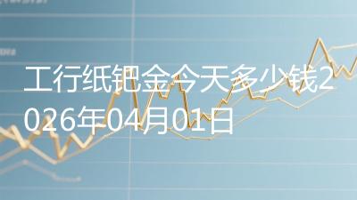 工行纸钯金今天多少钱2026年04月01日