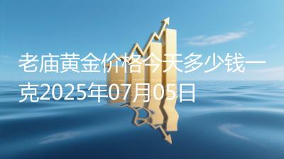 老庙黄金价格今天多少钱一克2025年07月05日