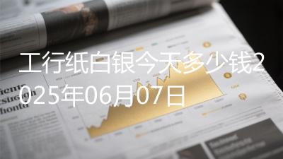 工行纸白银今天多少钱2025年06月07日