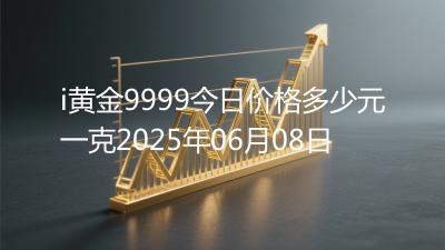 i黄金9999今日价格多少元一克2025年06月08日