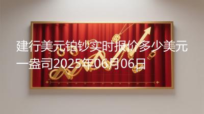 建行美元铂钞实时报价多少美元一盎司2025年06月06日