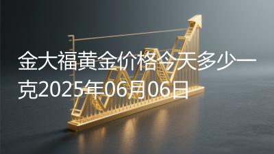 金大福黄金价格今天多少一克2025年06月06日