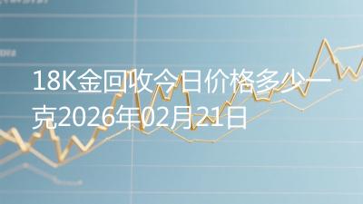 18K金回收今日价格多少一克2026年02月21日