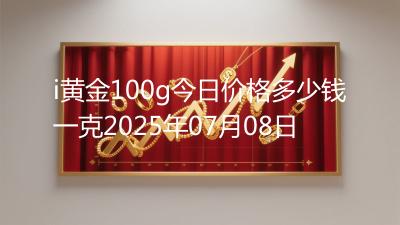 i黄金100g今日价格多少钱一克2025年07月08日