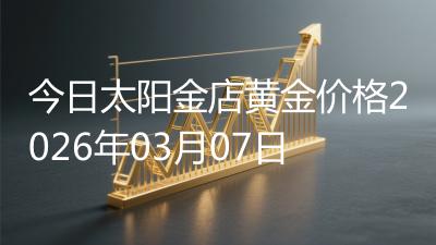 今日太阳金店黄金价格2026年03月07日