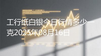 工行纸白银今日行情多少一克2025年08月16日