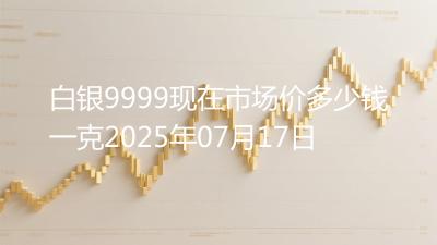 白银9999现在市场价多少钱一克2025年07月17日