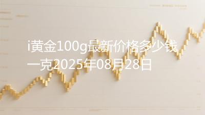 i黄金100g最新价格多少钱一克2025年08月28日