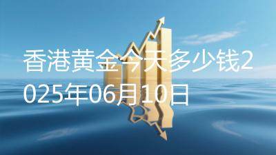 香港黄金今天多少钱2025年06月10日