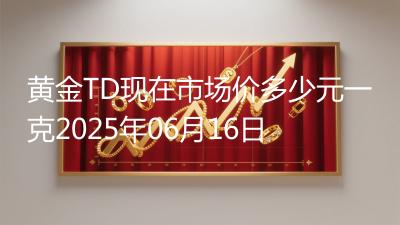 黄金TD现在市场价多少元一克2025年06月16日