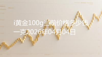 i黄金100g当前价格多少钱一克2026年04月04日
