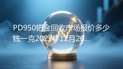 PD950钯金回收市场报价多少钱一克2025年12月26日