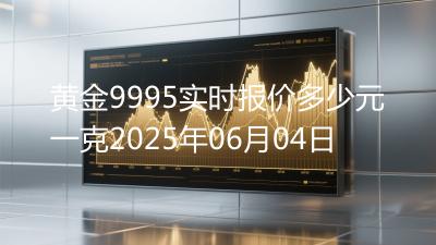 黄金9995实时报价多少元一克2025年06月04日