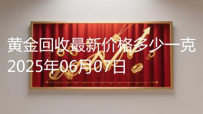 黄金回收最新价格多少一克2025年06月07日