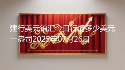 建行美元铂汇今日行情多少美元一盎司2025年07月26日