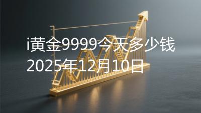i黄金9999今天多少钱2025年12月10日