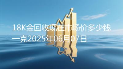 18K金回收现在市场价多少钱一克2025年06月07日